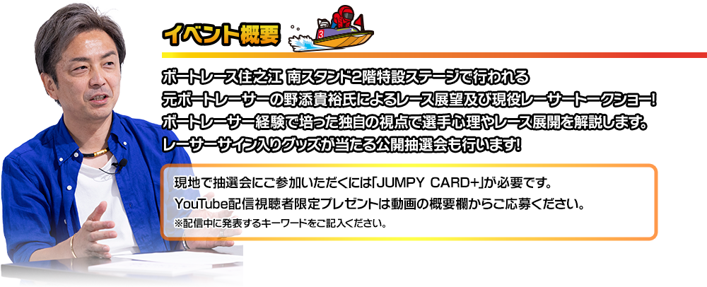 元ボートレーサーの野添貴裕氏によるレース展望及び現役レーサートークショー！レーサーサイン入りグッズが当たる公開抽選会を行います！実施場所：南スタンド2階特設ステージ